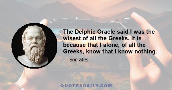 The Delphic Oracle said I was the wisest of all the Greeks. It is because that I alone, of all the Greeks, know that I know nothing.