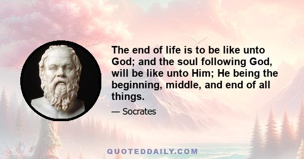 The end of life is to be like unto God; and the soul following God, will be like unto Him; He being the beginning, middle, and end of all things.