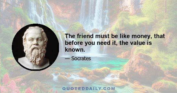 The friend must be like money, that before you need it, the value is known.