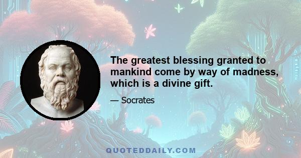 The greatest blessing granted to mankind come by way of madness, which is a divine gift.