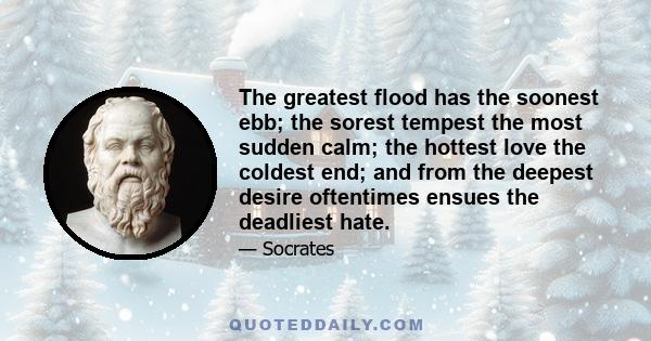 The greatest flood has the soonest ebb; the sorest tempest the most sudden calm; the hottest love the coldest end; and from the deepest desire oftentimes ensues the deadliest hate.