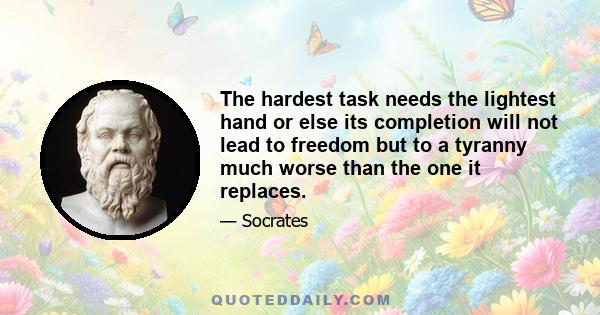 The hardest task needs the lightest hand or else its completion will not lead to freedom but to a tyranny much worse than the one it replaces.