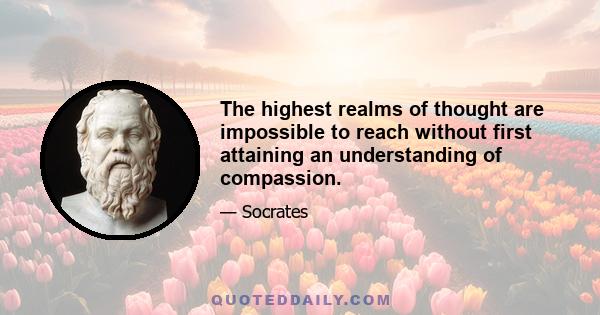 The highest realms of thought are impossible to reach without first attaining an understanding of compassion.