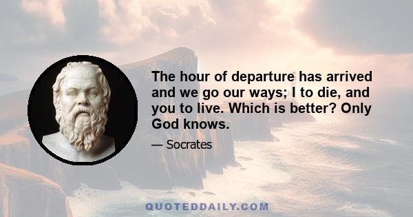 The hour of departure has arrived and we go our ways; I to die, and you to live. Which is better? Only God knows.