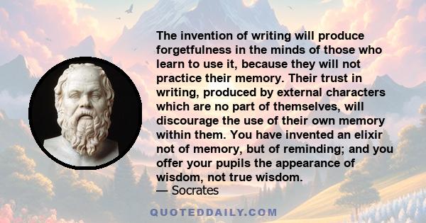 The invention of writing will produce forgetfulness in the minds of those who learn to use it, because they will not practice their memory. Their trust in writing, produced by external characters which are no part of