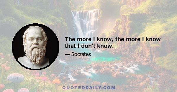 The more I know, the more I know that I don't know.