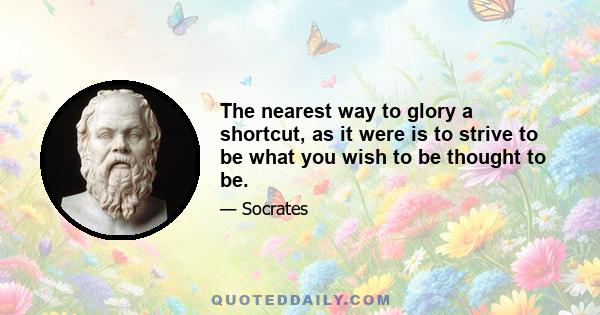 The nearest way to glory a shortcut, as it were is to strive to be what you wish to be thought to be.