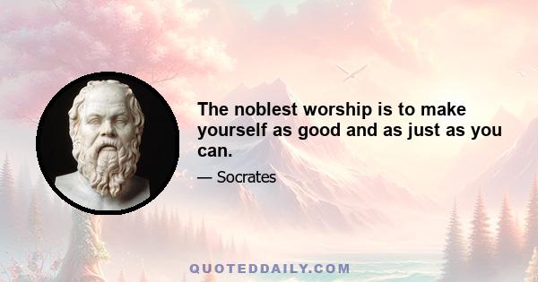 The noblest worship is to make yourself as good and as just as you can.