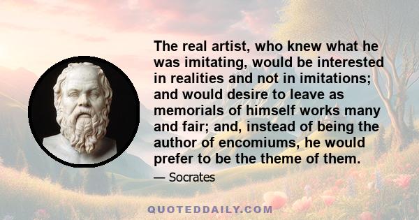 The real artist, who knew what he was imitating, would be interested in realities and not in imitations; and would desire to leave as memorials of himself works many and fair; and, instead of being the author of