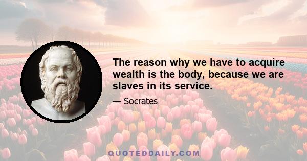 The reason why we have to acquire wealth is the body, because we are slaves in its service.