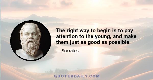 The right way to begin is to pay attention to the young, and make them just as good as possible.