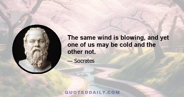 The same wind is blowing, and yet one of us may be cold and the other not.