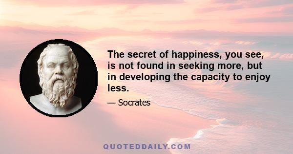 The secret of happiness, you see, is not found in seeking more, but in developing the capacity to enjoy less.