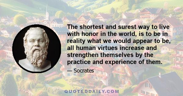 The shortest and surest way to live with honor in the world, is to be in reality what we would appear to be, all human virtues increase and strengthen themselves by the practice and experience of them.