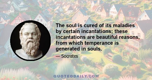 The soul is cured of its maladies by certain incantations; these incantations are beautiful reasons, from which temperance is generated in souls.