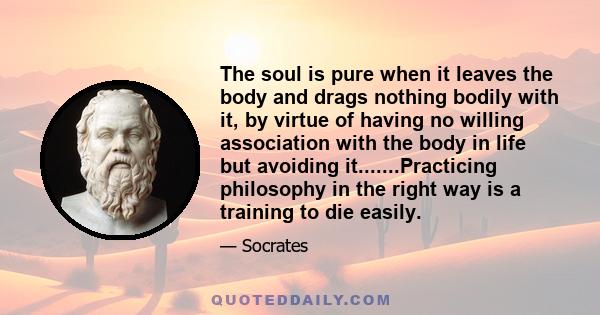 The soul is pure when it leaves the body and drags nothing bodily with it, by virtue of having no willing association with the body in life but avoiding it.......Practicing philosophy in the right way is a training to