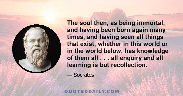 The soul then, as being immortal, and having been born again many times, and having seen all things that exist, whether in this world or in the world below, has knowledge of them all . . . all enquiry and all learning