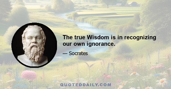 The true Wisdom is in recognizing our own ignorance.