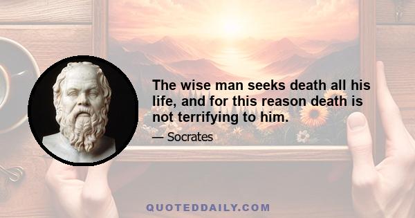 The wise man seeks death all his life, and for this reason death is not terrifying to him.