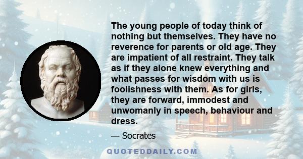 The young people of today think of nothing but themselves. They have no reverence for parents or old age. They are impatient of all restraint. They talk as if they alone knew everything and what passes for wisdom with