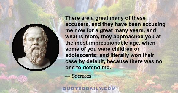 There are a great many of these accusers, and they have been accusing me now for a great many years, and what is more, they approached you at the most impressionable age, when some of you were children or adolescents;