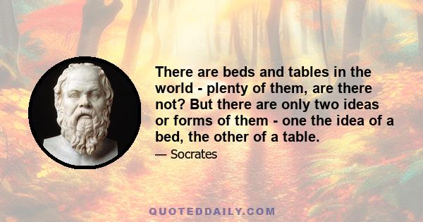 There are beds and tables in the world - plenty of them, are there not? But there are only two ideas or forms of them - one the idea of a bed, the other of a table.