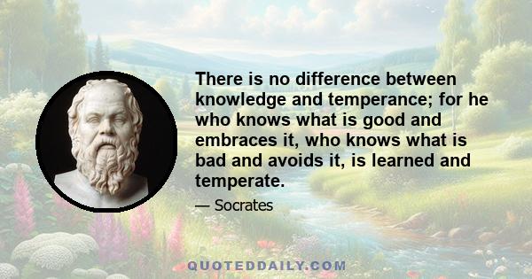 There is no difference between knowledge and temperance; for he who knows what is good and embraces it, who knows what is bad and avoids it, is learned and temperate.