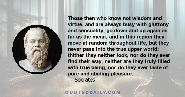 Those then who know not wisdom and virtue, and are always busy with gluttony and sensuality, go down and up again as far as the mean; and in this region they move at random throughout life, but they never pass into the