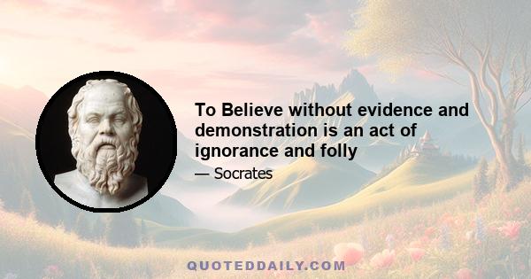 To Believe without evidence and demonstration is an act of ignorance and folly