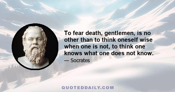 To fear death, gentlemen, is no other than to think oneself wise when one is not, to think one knows what one does not know.