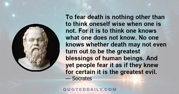 To fear death is nothing other than to think oneself wise when one is not. For it is to think one knows what one does not know. No one knows whether death may not even turn out to be the greatest blessings of human