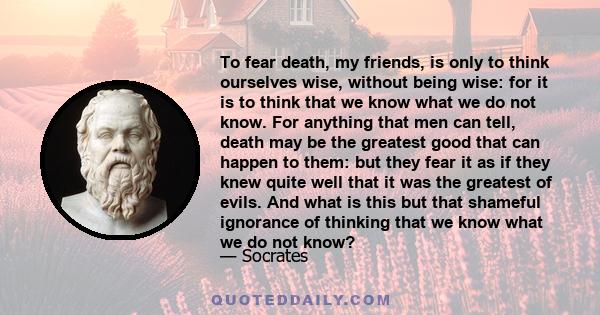 To fear death, my friends, is only to think ourselves wise, without being wise: for it is to think that we know what we do not know. For anything that men can tell, death may be the greatest good that can happen to