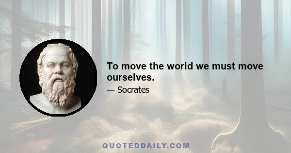 To move the world we must move ourselves.