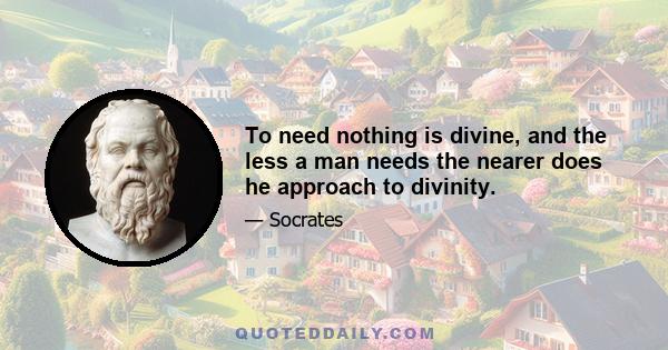 To need nothing is divine, and the less a man needs the nearer does he approach to divinity.