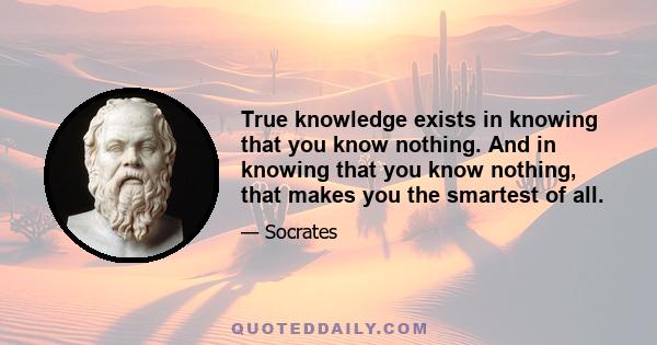 True knowledge exists in knowing that you know nothing. And in knowing that you know nothing, that makes you the smartest of all.