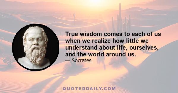 True wisdom comes to each of us when we realize how little we understand about life, ourselves, and the world around us.