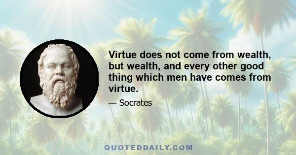 Virtue does not come from wealth, but wealth, and every other good thing which men have comes from virtue.