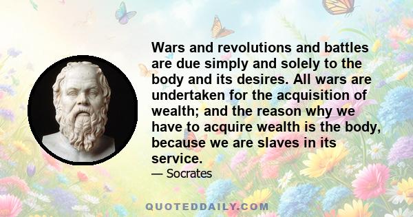 Wars and revolutions and battles are due simply and solely to the body and its desires. All wars are undertaken for the acquisition of wealth; and the reason why we have to acquire wealth is the body, because we are