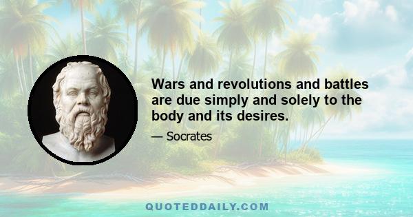 Wars and revolutions and battles are due simply and solely to the body and its desires.