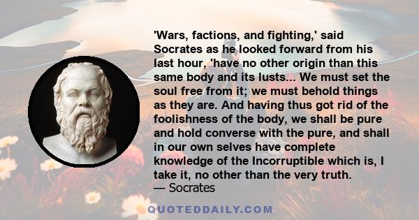 'Wars, factions, and fighting,' said Socrates as he looked forward from his last hour, 'have no other origin than this same body and its lusts... We must set the soul free from it; we must behold things as they are. And 