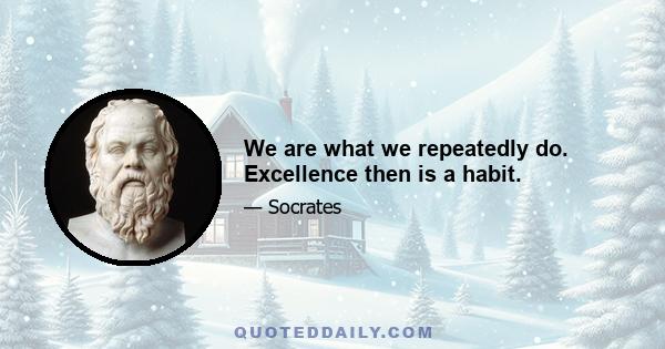 We are what we repeatedly do. Excellence then is a habit.