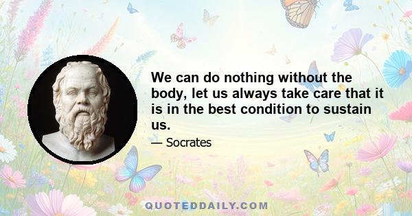 We can do nothing without the body, let us always take care that it is in the best condition to sustain us.