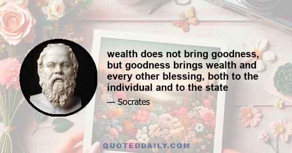 wealth does not bring goodness, but goodness brings wealth and every other blessing, both to the individual and to the state