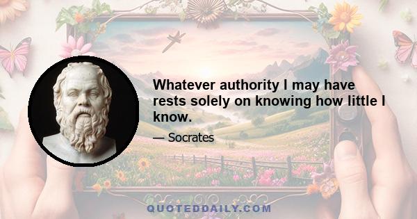 Whatever authority I may have rests solely on knowing how little I know.