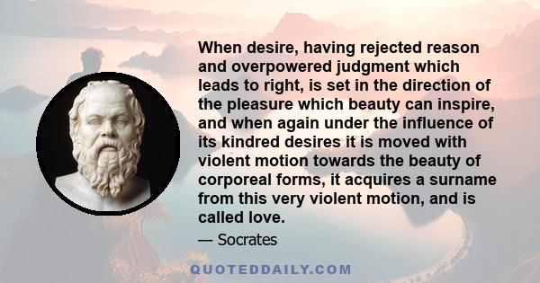 When desire, having rejected reason and overpowered judgment which leads to right, is set in the direction of the pleasure which beauty can inspire, and when again under the influence of its kindred desires it is moved