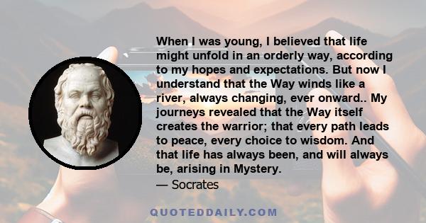 When I was young, I believed that life might unfold in an orderly way, according to my hopes and expectations. But now I understand that the Way winds like a river, always changing, ever onward.. My journeys revealed