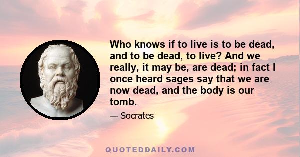 Who knows if to live is to be dead, and to be dead, to live? And we really, it may be, are dead; in fact I once heard sages say that we are now dead, and the body is our tomb.