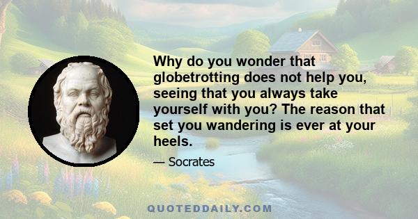 Why do you wonder that globetrotting does not help you, seeing that you always take yourself with you? The reason that set you wandering is ever at your heels.