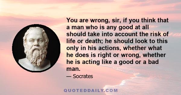 You are wrong, sir, if you think that a man who is any good at all should take into account the risk of life or death; he should look to this only in his actions, whether what he does is right or wrong, whether he is