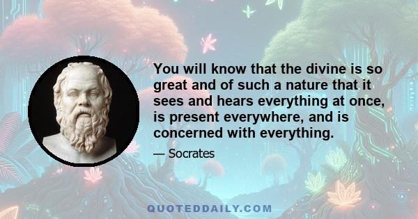 You will know that the divine is so great and of such a nature that it sees and hears everything at once, is present everywhere, and is concerned with everything.